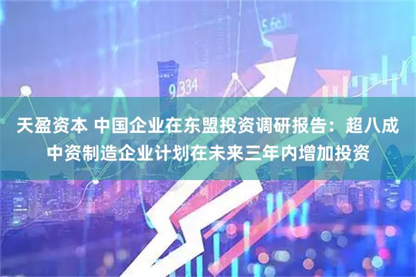 天盈资本 中国企业在东盟投资调研报告：超八成中资制造企业计划在未来三年内增加投资