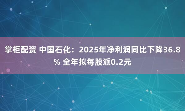 掌柜配资 中国石化：2025年净利润同比下降36.8% 全年拟每股派0.2元