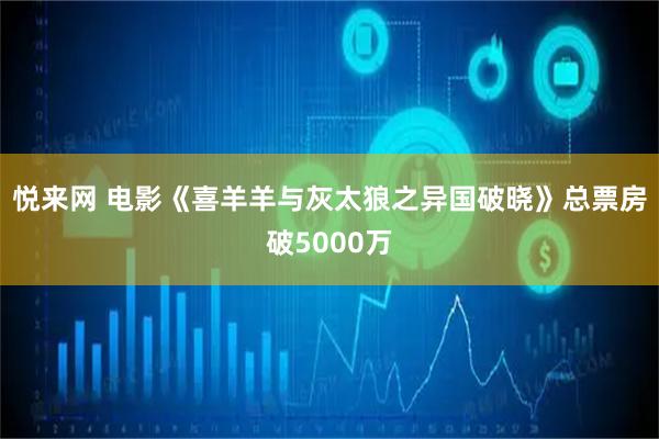 悦来网 电影《喜羊羊与灰太狼之异国破晓》总票房破5000万
