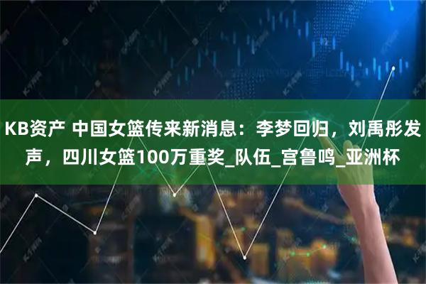 KB资产 中国女篮传来新消息：李梦回归，刘禹彤发声，四川女篮100万重奖_队伍_宫鲁鸣_亚洲杯