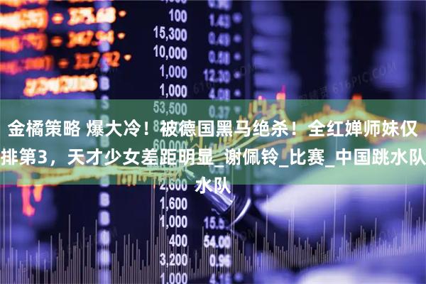 金橘策略 爆大冷！被德国黑马绝杀！全红婵师妹仅排第3，天才少女差距明显_谢佩铃_比赛_中国跳水队