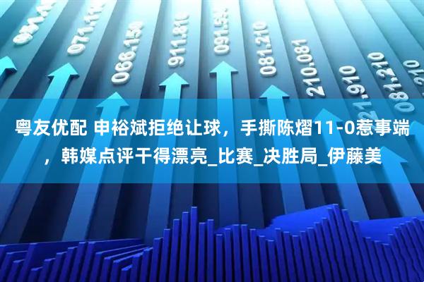 粤友优配 申裕斌拒绝让球，手撕陈熠11-0惹事端，韩媒点评干得漂亮_比赛_决胜局_伊藤美