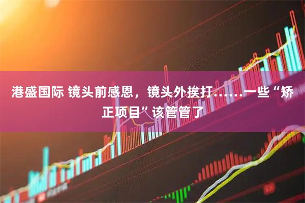 港盛国际 镜头前感恩，镜头外挨打……一些“矫正项目”该管管了