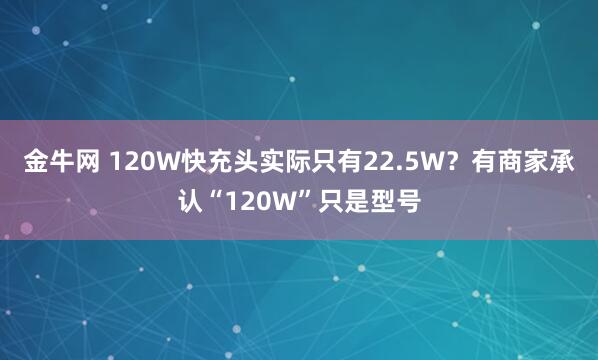 金牛网 120W快充头实际只有22.5W？有商家承认“120W”只是型号
