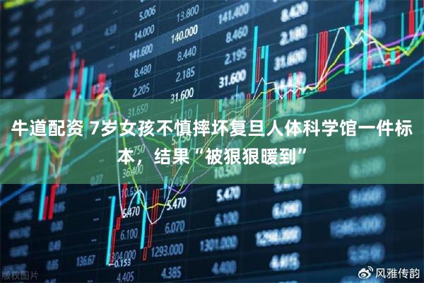 牛道配资 7岁女孩不慎摔坏复旦人体科学馆一件标本，结果“被狠狠暖到”