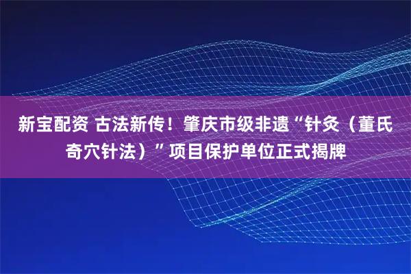 新宝配资 古法新传！肇庆市级非遗“针灸（董氏奇穴针法）”项目保护单位正式揭牌