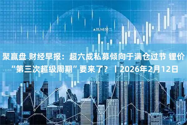 聚赢盘 财经早报：超六成私募倾向于满仓过节 锂价“第三次超级周期”要来了？丨2026年2月12日
