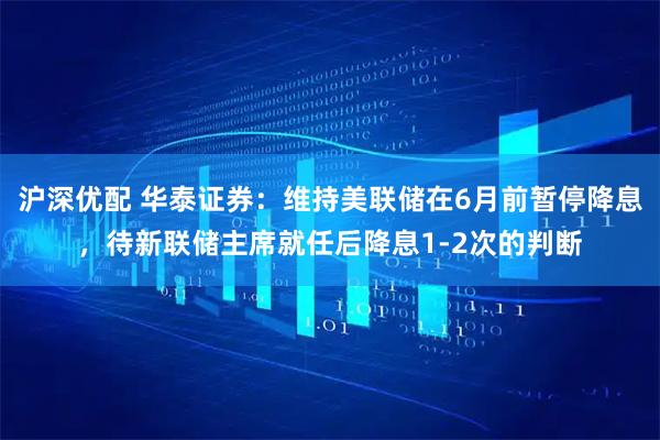 沪深优配 华泰证券：维持美联储在6月前暂停降息，待新联储主席就任后降息1-2次的判断