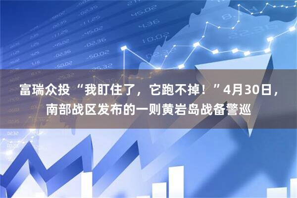 富瑞众投 “我盯住了，它跑不掉！”4月30日，南部战区发布的一则黄岩岛战备警巡