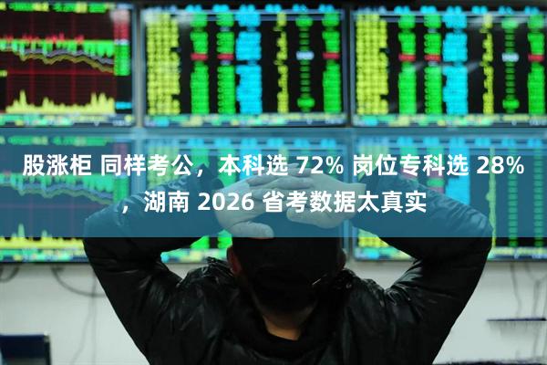 股涨柜 同样考公，本科选 72% 岗位专科选 28%，湖南 2026 省考数据太真实