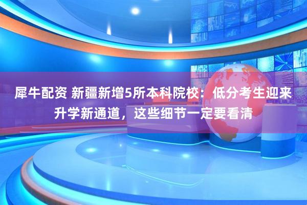 犀牛配资 新疆新增5所本科院校：低分考生迎来升学新通道，这些细节一定要看清