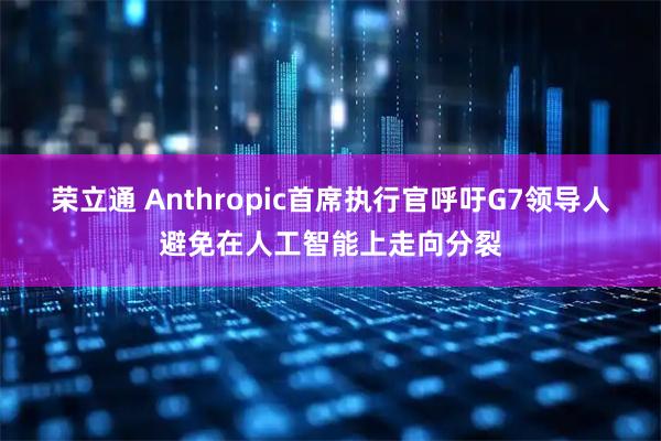 荣立通 Anthropic首席执行官呼吁G7领导人避免在人工智能上走向分裂