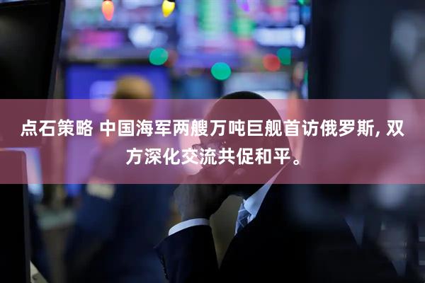 点石策略 中国海军两艘万吨巨舰首访俄罗斯, 双方深化交流共促和平。