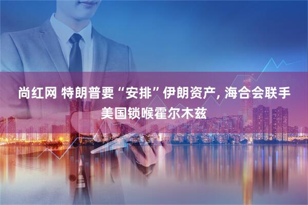 尚红网 特朗普要“安排”伊朗资产, 海合会联手美国锁喉霍尔木兹