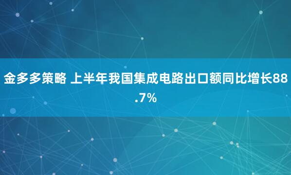 金多多策略 上半年我国集成电路出口额同比增长88.7%