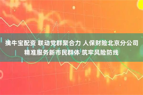 擒牛宝配资 联动党群聚合力 人保财险北京分公司精准服务新市民群体 筑牢风险防线