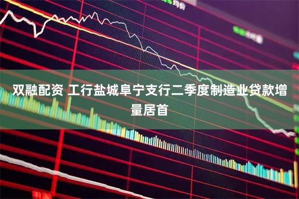 双融配资 工行盐城阜宁支行二季度制造业贷款增量居首