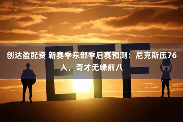 创达盈配资 新赛季东部季后赛预测：尼克斯压76人，奇才无缘前八