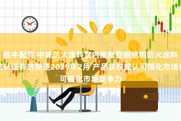 铁牛配资 中诚防火涂料室内膨胀型钢结构防火涂料获消防认证有效期至2029年2月 产品获权威认可强化市场竞争力
