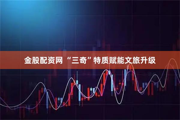 金股配资网 “三奇”特质赋能文旅升级