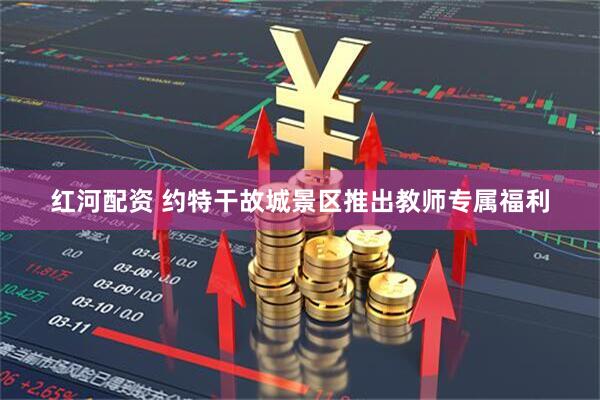 红河配资 约特干故城景区推出教师专属福利